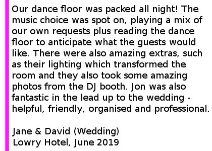 We can t recommend Cheshire Wedding DJs enough! We hired them for our wedding in June 2019 and they were exactly what we wanted, our dance floor was packed all night! The quality of the sound was excellent and the music choice was spot on, playing a mix of our own requests plus reading the dance floor to anticipate what the guests would like. There were also amazing extras, such as their lighting which transformed the room and they also took some amazing photos from the DJ booth. Jon was also fantastic in the lead up to the wedding - helpful, friendly, organised and professional. Lowry Hotel Wedding DJ Review